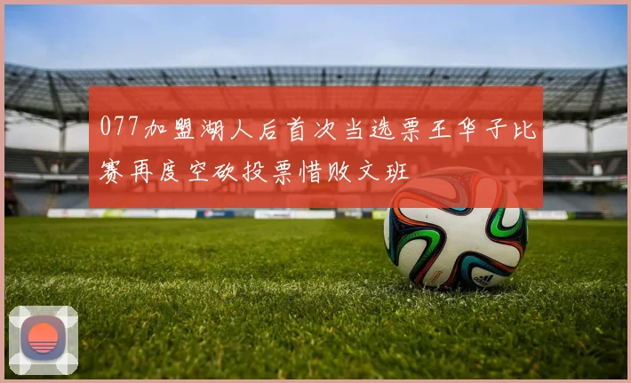 077加盟湖人后首次当选票王华子比赛再度空砍投票惜败文班