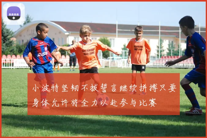 小波特坚韧不拔誓言继续拼搏只要身体允许将全力以赴参与比赛