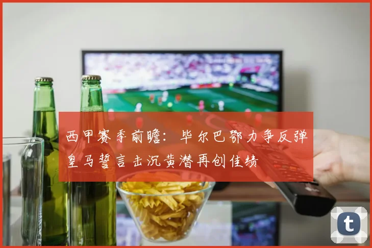 西甲赛季前瞻：毕尔巴鄂力争反弹皇马誓言击沉黄潜再创佳绩