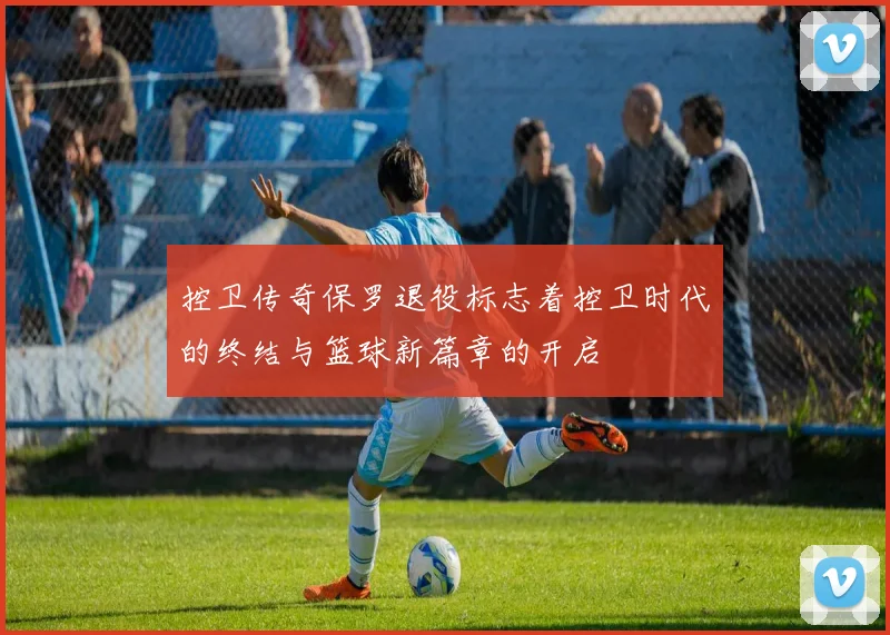 控卫传奇保罗退役标志着控卫时代的终结与篮球新篇章的开启