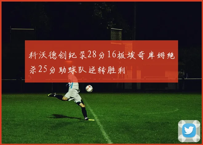 科沃德创纪录28分16板埃奇库姆绝杀25分助球队逆转胜利