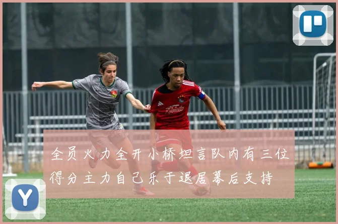 全员火力全开小桥坦言队内有三位得分主力自己乐于退居幕后支持