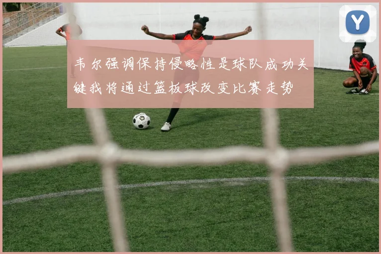 韦尔强调保持侵略性是球队成功关键我将通过篮板球改变比赛走势