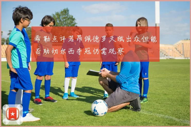 希勒点评若昂佩德罗天赋出众但能否助切尔西夺冠仍需观察