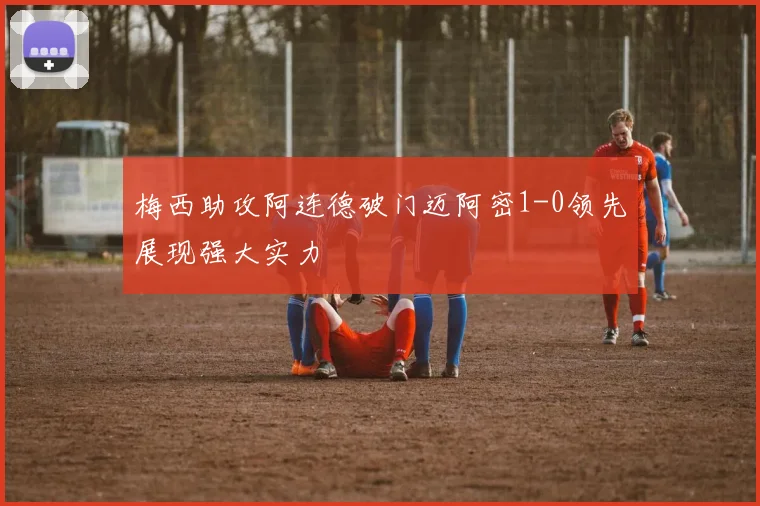 梅西助攻阿连德破门迈阿密1-0领先展现强大实力