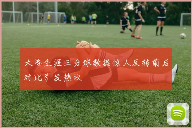 大洛生涯三分球数据惊人反转前后对比引发热议