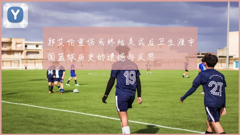 郭艾伦重伤或终结美式后卫生涯中国篮球历史的遗憾与反思