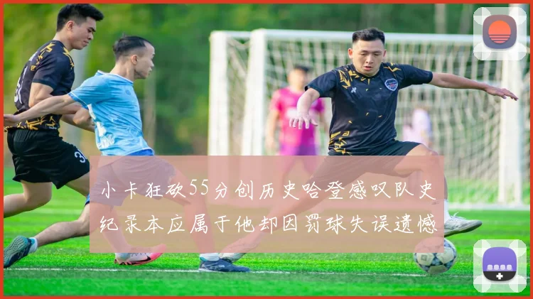 小卡狂砍55分创历史哈登感叹队史纪录本应属于他却因罚球失误遗憾错失