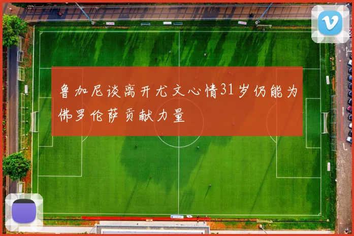 鲁加尼谈离开尤文心情31岁仍能为佛罗伦萨贡献力量