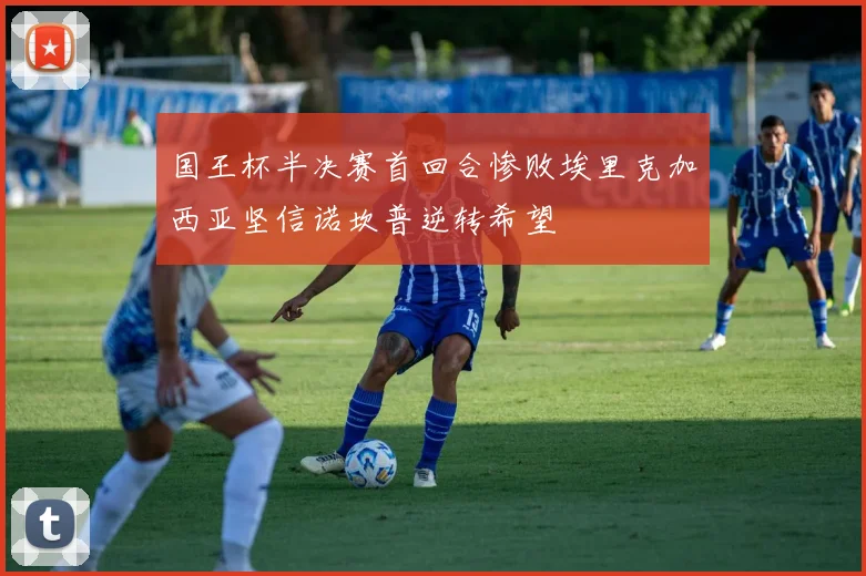 国王杯半决赛首回合惨败埃里克加西亚坚信诺坎普逆转希望