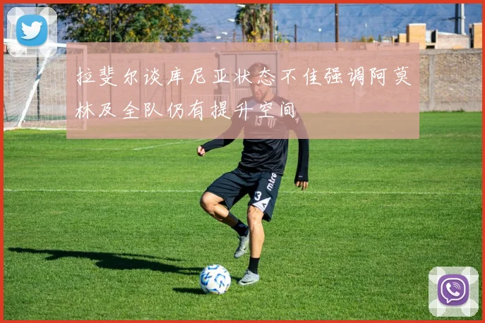 拉斐尔谈库尼亚状态不佳强调阿莫林及全队仍有提升空间