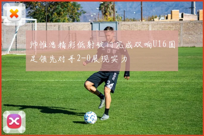 帅惟浩精彩低射破门完成双响U16国足领先对手2-0展现实力