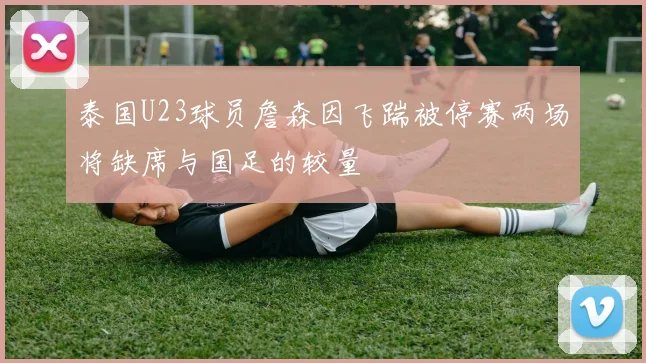 泰国U23球员詹森因飞踹被停赛两场将缺席与国足的较量