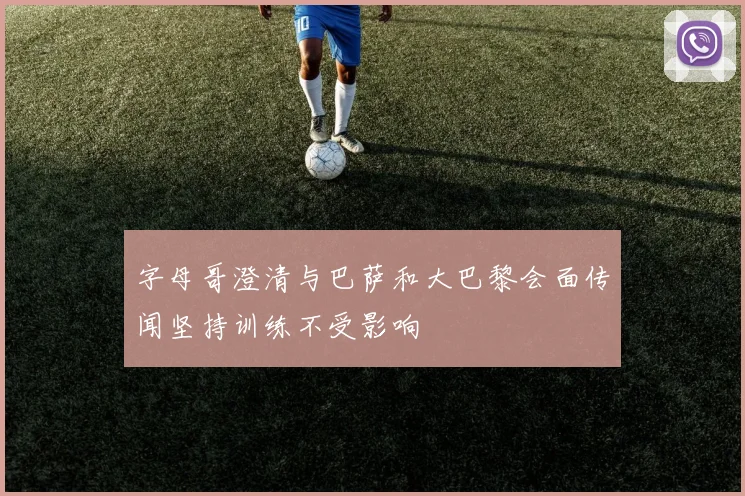 字母哥澄清与巴萨和大巴黎会面传闻坚持训练不受影响