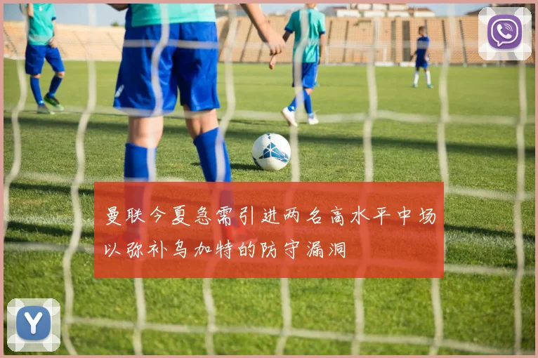 曼联今夏急需引进两名高水平中场以弥补乌加特的防守漏洞