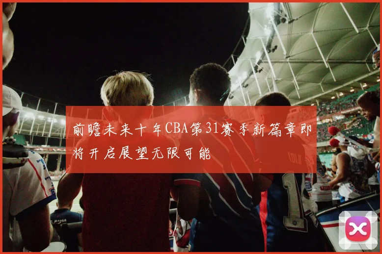 前瞻未来十年CBA第31赛季新篇章即将开启展望无限可能