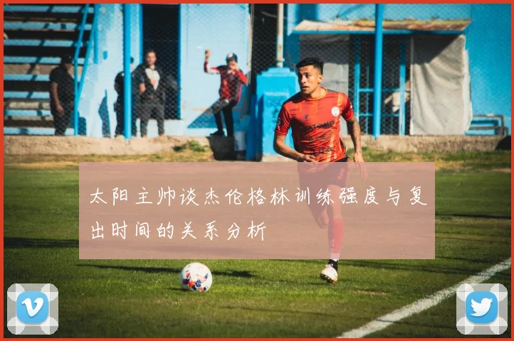 太阳主帅谈杰伦格林训练强度与复出时间的关系分析