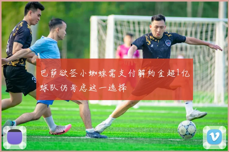 巴萨欲签小蜘蛛需支付解约金超1亿球队仍考虑这一选择